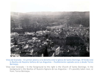 Vista de Granada – En primer plano y a la derecha está la Iglesia de Santo Domingo. Al fondo está la Basílica de Nuestra Señora de Las Angustias – Posiblemente captada cerca o desde Torres Bermejas. View over Granada – In the foreground to the right is the Church of Santo Domingo. In the background is the Basilica of Nuestra Signora de Las Angustias – It’s possibly taken near, or from, Torres Bermejas. 