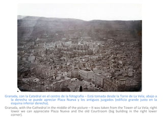 Granada, con la Catedral en el centro de la fotografía – Está tomada desde la Torre de La Vela; abajo a la derecha se puede apreciar Plaza Nueva y los antiguos juzgados (edificio grande justo en la esquina inferior derecha). Granada, with the Cathedral in the middle of the picture – It was taken from the Tower of La Vela; right lower we can appreciate Plaza Nueva and the old Courtroom (big building in the right lower corner). 
