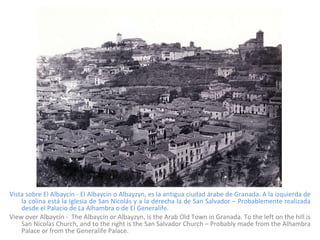 Vista sobre El Albaycín - El Albaycín o Albayzyn, es la antigua ciudad árabe de Granada. A la izquierda de la colina está la Iglesia de San Nicolás y a la derecha la de San Salvador – Probablemente realizada desde el Palacio de La Alhambra o de El Generalife. View over Albaycín -  The Albaycín or Albayzyn, is the Arab Old Town in Granada. To the left on the hill is San Nicolas Church, and to the right is the San Salvador Church – Probably made from the Alhambra Palace or from the Generalife Palace. 