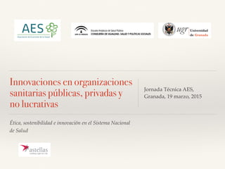 Ética, sostenibilidad e innovación en el Sistema Nacional
de Salud
Innovaciones en organizaciones
sanitarias públicas, privadas y
no lucrativas
Jornada Técnica AES,
Granada, 19 marzo, 2015
 