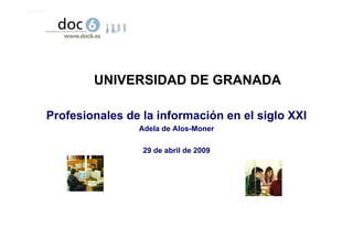 UNIVERSIDAD DE GRANADA

Profesionales de la información en el siglo XXI
                Adela de Alos-Moner

                 29 de abril de 2009




                            Universidad de Granada – 28 de abril de 2009
 