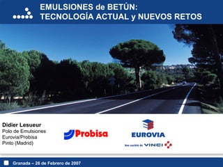 EMULSIONES de BETÚN:
TECNOLOGÍA ACTUAL y NUEVOS RETOS
Granada – 26 de Febrero de 2007
Didier Lesueur
Polo de Emulsiones
Eurovia/Probisa
Pinto (Madrid)
 