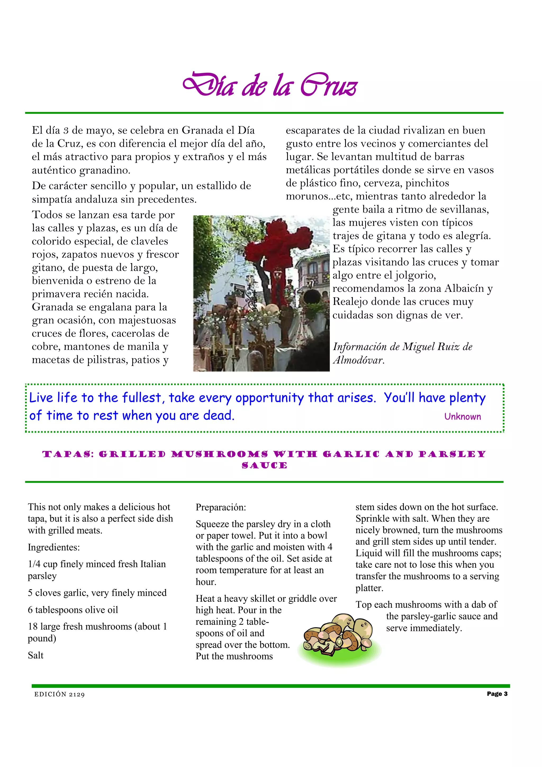 Día de la Cruz
 El día 3 de mayo, se celebra en Granada el Día                    escaparates de la ciudad rivalizan en buen
 de la Cruz, es con diferencia el mejor día del año,               gusto entre los vecinos y comerciantes del
 el más atractivo para propios y extraños y el más                 lugar. Se levantan multitud de barras
 auténtico granadino.                                              metálicas portátiles donde se sirve en vasos
 De carácter sencillo y popular, un estallido de                   de plástico fino, cerveza, pinchitos
 simpatía andaluza sin precedentes.                                morunos...etc, mientras tanto alrededor la
 Todos se lanzan esa tarde por                                               gente baila a ritmo de sevillanas,
 las calles y plazas, es un día de                                           las mujeres visten con típicos
 colorido especial, de claveles                                              trajes de gitana y todo es alegría.
 rojos, zapatos nuevos y frescor                                             Es típico recorrer las calles y
 gitano, de puesta de largo,                                                 plazas visitando las cruces y tomar
 bienvenida o estreno de la                                                  algo entre el jolgorio,
 primavera recién nacida.                                                    recomendamos la zona Albaicín y
 Granada se engalana para la                                                 Realejo donde las cruces muy
 gran ocasión, con majestuosas                                               cuidadas son dignas de ver.
 cruces de flores, cacerolas de
 cobre, mantones de manila y                                                   Información de Miguel Ruiz de
 macetas de pilistras, patios y                                                Almodóvar.


Live life to the fullest, take every opportunity that arises. You’ll have plenty
of time to rest when you are dead.                                       Unknown



   Tapas: Grilled mushrooms with garlic and parsley
                        sauce




This not only makes a delicious hot         Preparación:                           stem sides down on the hot surface.
tapa, but it is also a perfect side dish                                           Sprinkle with salt. When they are
                                            Squeeze the parsley dry in a cloth
with grilled meats.                                                                nicely browned, turn the mushrooms
                                            or paper towel. Put it into a bowl
                                                                                   and grill stem sides up until tender.
Ingredientes:                               with the garlic and moisten with 4
                                                                                   Liquid will fill the mushrooms caps;
                                            tablespoons of the oil. Set aside at
1/4 cup finely minced fresh Italian                                                take care not to lose this when you
                                            room temperature for at least an
parsley                                                                            transfer the mushrooms to a serving
                                            hour.
5 cloves garlic, very finely minced                                                platter.
                                            Heat a heavy skillet or griddle over
                                                                                   Top each mushrooms with a dab of
6 tablespoons olive oil                     high heat. Pour in the
                                                                                          the parsley-garlic sauce and
18 large fresh mushrooms (about 1           remaining 2 table-
                                                                                          serve immediately.
                                            spoons of oil and
pound)
                                            spread over the bottom.
Salt                                        Put the mushrooms


 E D I CI Ó N 2 1 29                                                                                                Page 3
 
