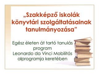 „ Szakképző iskolák könyvtári szolgáltatásainak tanulmányozása” Egész életen át tartó tanulás program Leonardo da Vinci Mo...