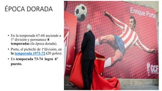ÉPOCA DORADA
• En la temporada 67-68 asciende a
1º división y permanece 8
temporadas (la época dorada).
• Porta, el pichic...