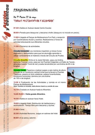 PROGRAMACIÓN:
Día 1º Martes 22 de mayo
“PARQUE MULTIAVENTURA Y ALHAMBRA”
07.30 h Salida en Autocar desde Centro Escolar.
09.00 h Parada para desayunar y descanso chofer (desayuno no incluido en precio).
11.00 h Llegada al Parque de Multiaventura Fun Park y recepción
por Coordinadores Acción y eventos. Realizaremos 2 horas de
actividad atravesando sus diferentes circuitos.
11.30 h Comienzo de actividades.
Circuito Iniciación: Los monitores impartirán un breve Curso
explicativo y demostrativo para que los alumn@s aprendan a
utilizar correctamente el material a través del Circuito de Prueba.
Circuito Amarillo: Entra en la Jaula Hámster, pasa una tirolina,
surca los Troncos Locos, pasa por los Puentes Colgantes y el Salto de Tarzán,
atraviesa nuestro Túnel de red y acaba lanzándote por una tirolina de 80 m de
longitud.
Circuito Verde: Pasamos a realizar juegos a seis metros de altura
a través de un rocódromo vertical inicial que te llevará a Puentes
Tibetanos, paseos en bicis voladoras, paseos funambulistas,
rocódromo horizontal y termina con una tirolina
de 100 m de longitud.
13.30 h Finalización de las Actividades y comida en el mismo
Parque de Multiaventura.
Nota: Comida no incluida, cada alumno traerá su comida de casa
14.15 h Traslado en Autocar hasta la Alhambra
14.45-18.00 h Visita guiada Alhambra.
18.30 h Salida en autocar hacia Hotel.
19.00 h Llegada Hotel. Distribución de habitaciones y
acomodación. Tiempo libre para descanso y duchas.
21.00 h Cena.
22.30 h Actividad Nocturna. Juegos en salones del hotel.
00.00 h A la cama y adormir.
 