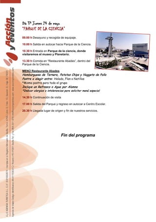 Día 3º Jueves 24 de mayo
“PARQUE DE LA CIENCIA”
09.00 h Desayuno y recogida de equipaje.
10.00 h Salida en autocar hacia Parque de la Ciencia.
10.30 h Entrada en Parque de la ciencia, donde
visitaremos el museo y Planetario.
13.30 h Comida en “Restaurante Abades”, dentro del
Parque de la Ciencia.
MENÚ Restaurante Abades
Hamburguesa de Ternera, Patatas Chips y Nuggets de Pollo
Postre a elegir entre: Helado, Flan o Natillas
*Mismo postre para todo el grupo
Incluye un Refresco o Agua por Alumno
*Indicar alergias o intolerancias para solicitar menú especial
14.30 h Continuación de visita
17.00 h Salida del Parque y regreso en autocar a Centro Escolar.
20.30 h Llegada lugar de origen y fin de nuestros servicios.
Fin del programa
 