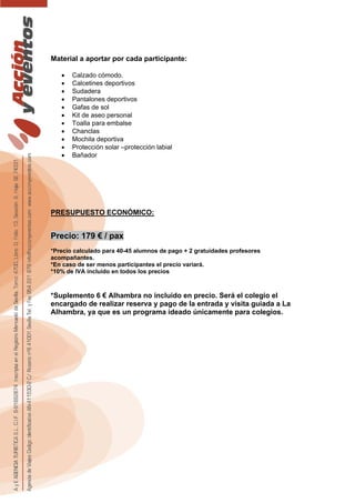 Material a aportar por cada participante:
• Calzado cómodo.
• Calcetines deportivos
• Sudadera
• Pantalones deportivos
• Gafas de sol
• Kit de aseo personal
• Toalla para embalse
• Chanclas
• Mochila deportiva
• Protección solar –protección labial
• Bañador
PRESUPUESTO ECONÓMICO:
Precio: 179 € / pax
*Precio calculado para 40-45 alumnos de pago + 2 gratuidades profesores
acompañantes.
*En caso de ser menos participantes el precio variará.
*10% de IVA incluido en todos los precios
*Suplemento 6 € Alhambra no incluido en precio. Será el colegio el
encargado de realizar reserva y pago de la entrada y visita guiada a La
Alhambra, ya que es un programa ideado únicamente para colegios.
 