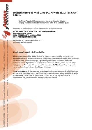 FUNCIONAMIENTO DE PAGO VIAJE GRANADA DEL 22 AL 24 DE MAYO
DE 2018.
- Un Primer Pago del 20% como reserva tras la confirmación del viaje
- Un pago final de la cantidad restante un mes antes de la salida del grupo.
Los pagos se realizarán por trasferencia bancaria a la siguiente cuenta;
DATOS BANCARIOS PARA REALIZAR TRANSFERENCIA:
Entidad Bancaria: Unicaja
IBAN: ES54 2103 0722 84 0030043753
CCC: 2103 0722 84 0030043753
Beneficiario: A y E Agencia Turística, S.L.
Concepto: Nombre Colegio
Condiciones Especiales de Cancelación:
El usuario o consumidor puede desistir de los servicios solicitados o contratados,
teniendo derecho a la devolución de las cantidades que hubiera abonado, tanto si se trata
del precio total como del anticipo depositado, pero deberá abonar las cantidades
correspondiente al prorrateo de los servicios comunes del Viaje, como pueden ser el
Transporte en Autocar o el Servicio de Coordinación de Monitores 24 h, que podrá
variar en función del número final de participantes.
Nota importante: 10 días antes de la salida del viaje no se garantiza devolución alguna
de los pagos realizados, salvo justificante médico que indique la imposibilidad de viajar
del alumno/a. En ese caso se garantiza la devolución de los pagos realizados
descontando los gastos comunes o servicios no cancelables.
 
