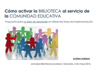 Cómo activar la BIBLIOTECA al servicio de
la COMUNIDAD EDUCATIVA
Propuesta para un plan de desarrollo en diferentes fases de implementación
Jornadas Bibliotecas escolares / Granada, 4 de mayo 2016
GLÒRIA DURBAN
 