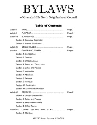 GHNNC Bylaws Approved 01-26-2014
BYLAWSof Granada Hills North Neighborhood Council
Table of Contents
Article I NAME………………………………………………… Page 3
Article II PURPOSE…………………………………………… Page 3
Article III BOUNDARIES………………………………………. Page 3
Section 1: Boundary Description
Section 2: Internal Boundaries
Article IV STAKEHOLDER……………………………………. Page 4
Article V GOVERNING BOARD……………………………… Page 4
Section 1: Composition
Section 2: Quorum
Section 3: Official Actions
Section 4: Terms and Term Limits
Section 5: Duties and Powers
Section 6: Vacancies
Section 7: Absences
Section 8: Censure
Section 9: Removal
Section 10: Resignation
Section 11: Community Outreach
Article VI OFFICERS…………………………………………… Page 8
Section 1: Officers of the Board
Section 2: Duties and Powers
Section 3: Selection of Officers
Section 4: Officer Terms
Article VII COMMITTEES AND THEIR DUTIES……….……… Page 9
Section 1: Standing
 