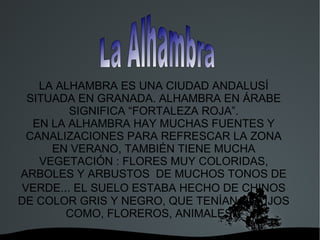 LA ALHAMBRA ES UNA CIUDAD ANDALUSÍ
 SITUADA EN GRANADA. ALHAMBRA EN ÁRABE
        SIGNIFICA “FORTALEZA ROJA”.
  EN LA ALHAMBRA HAY MUCHAS FUENTES Y
 CANALIZACIONES PARA REFRESCAR LA ZONA
     EN VERANO, TAMBIÉN TIENE MUCHA
   VEGETACIÓN : FLORES MUY COLORIDAS,
ARBOLES Y ARBUSTOS DE MUCHOS TONOS DE
VERDE... EL SUELO ESTABA HECHO DE CHINOS
DE COLOR GRIS Y NEGRO, QUE TENÍAN DIBUJOS
       COMO, FLOREROS, ANIMALES...
                 
 