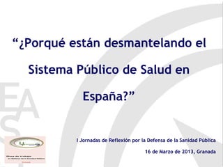“¿Porqué están desmantelando el

  Sistema Público de Salud en

            España?”


          I Jornadas de Reflexión por la Defensa de la Sanidad Pública

                                       16 de Marzo de 2013, Granada
 