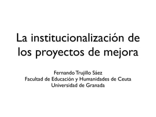 La institucionalización de
los proyectos de mejora
              Fernando Trujillo Sáez
 Facultad de Educación y Humanidades de Ceuta
             Universidad de Granada
 