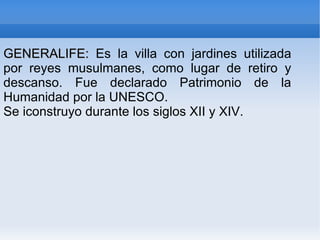 GENERALIFE: Es la villa con jardines utilizada
por reyes musulmanes, como lugar de retiro y
descanso. Fue declarado Patrimonio de la
Humanidad por la UNESCO.
Se iconstruyo durante los siglos XII y XIV.
 