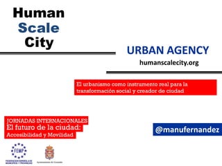 humanscalecity.org
URBAN AGENCY
JORNADAS INTERNACIONALES
El futuro de la ciudad:
Accesibilidad y Movilidad
El urbanismo como instrumento real para la
transformación social y creador de ciudad
@manufernandez
 