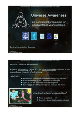 Universe Awareness, an inspirational programme for disadvantaged young children




                                               Universe Awareness
                                                 an inspirational programme for
                                                 disadvantaged young children.




 Carolina Ödman, Leiden Observatory

10 February 2006
XVIII Torino workshop, Granada




                          Universe Awareness, an inspirational programme for disadvantaged young children



 What is Universe Awareness?

 Expose very young (ages 4 - 10) disadvantaged children to the
 inspirational aspects of astronomy.
  Motivation
                                 Beauty and size of the universe excites young children
                                 Basic knowledge of the Universe is a birth right
                                 Ages 4 - 10 are crucial for child development
                                 Knowledge about the universe can broaden the mind



                                                  Why disadvantaged young children?

                                                               Need is greatest
                                                               Cognitive disparities increase with age

10 February 2006
XVIII Torino workshop, Granada
 