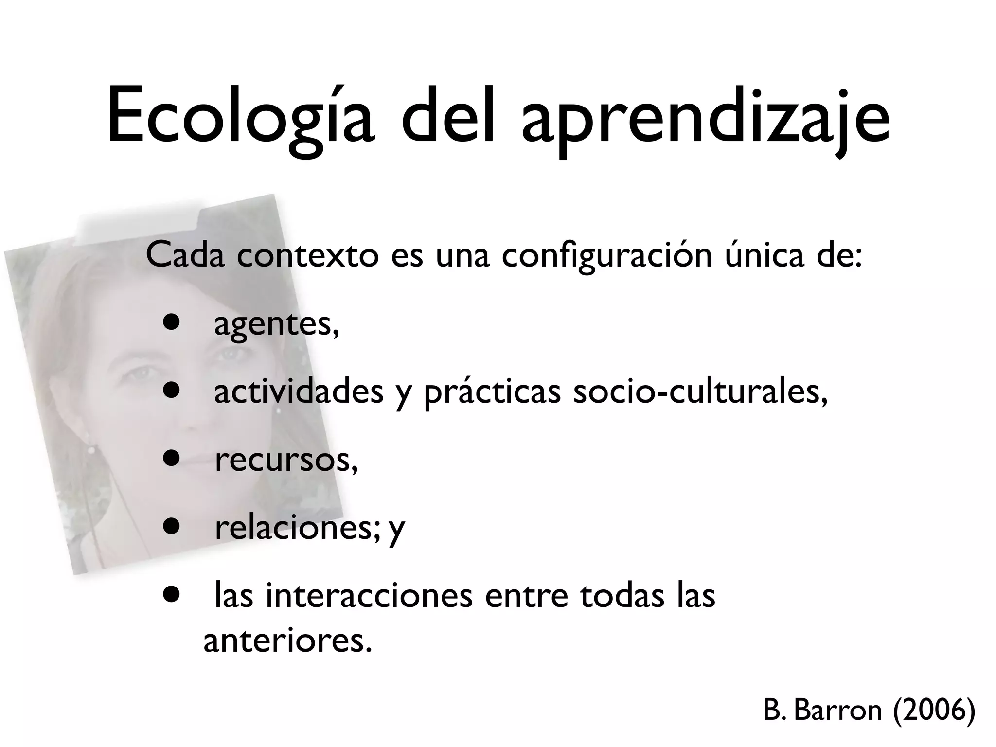 Ecología del aprendizaje
 Cada contexto es una conﬁguración única de:
 •   agentes,
 •   actividades y prácticas socio-culturales,
 •   recursos,
 •   relaciones; y
 •    las interacciones entre todas las
     anteriores.
                                          B. Barron (2006)
 