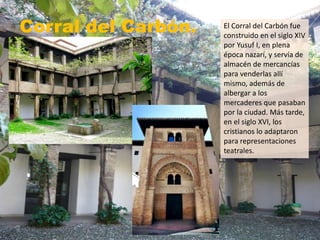 Corral del Carbón. El Corral del Carbón fue
construido en el siglo XIV
por Yusuf I, en plena
época nazarí, y servía de
almacén de mercancías
para venderlas allí
mismo, además de
albergar a los
mercaderes que pasaban
por la ciudad. Más tarde,
en el siglo XVI, los
cristianos lo adaptaron
para representaciones
teatrales.
 