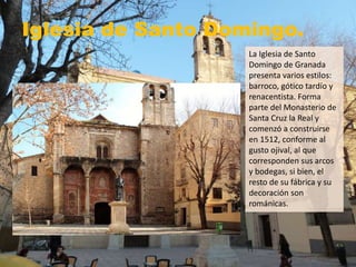 Iglesia de Santo Domingo.
La Iglesia de Santo
Domingo de Granada
presenta varios estilos:
barroco, gótico tardío y
renacentista. Forma
parte del Monasterio de
Santa Cruz la Real y
comenzó a construirse
en 1512, conforme al
gusto ojival, al que
corresponden sus arcos
y bodegas, si bien, el
resto de su fábrica y su
decoración son
románicas.
 
