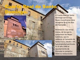 Cuarto Real de Santo
Domingo.
El Cuarto Real de Santo
Domingo servía a los
Reyes musulmanes para
recogerse en él los días
del Ramadán.
Perteneció a las reinas
moras, de las que lo
compraron los Reyes
Católicos, que lo
cedieron al Convento de
Santa Cruz y, desde s XIX,
fue propiedad particular.
En el año 1990 el
Ayuntamiento de
Granada lo compró e
inició su restauración.
 