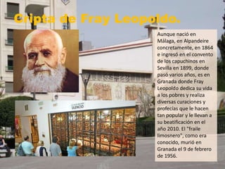 Cripta de Fray Leopoldo.
Aunque nació en
Málaga, en Alpandeire
concretamente, en 1864
e ingresó en el convento
de los capuchinos en
Sevilla en 1899, donde
pasó varios años, es en
Granada donde Fray
Leopoldo dedica su vida
a los pobres y realiza
diversas curaciones y
profecías que le hacen
tan popular y le llevan a
su beatificación en el
año 2010. El "fraile
limosnero", como era
conocido, murió en
Granada el 9 de febrero
de 1956.
 