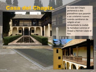 Casa del Chapiz. La Casa del Chápiz
pertenecía a dos
granadinos que pasaron
a ser cristianos nuevos
cuando cambiaron de
religión al ser
conquistada la ciudad.
Se llamaban Lorenzo el
Chápiz y Hernán López el
Ferí.
 