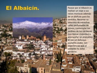 El Albaicín. Pasear por el Albaicín es
realizar un viaje a sus
raíces moriscas además
de un disfrute para los
sentidos. Recorrer su
laberinto de estrechas
calles perfumadas de
jazmín, contemplar los
jardines de los cármenes
(sus típicas viviendas) o
acompañar un aromático
té con un delicioso
pastelillo árabe, son
experiencias que el
visitante no debe
perderse.
 