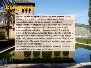 Conclusión.
Granada es música y poesía, puro arte monumental, cultura
milenaria. Es provincia que alcanza el cielo desde las
escarpadas cumbres de Sierra Nevada; ciudades de
impresionante arquitectura que se encalman en el Altiplano;
pueblos blancos desparramados por valles y laderas que
mueren en los acantilados y playas de la Costa Tropical. La
provincia de Granada, privilegiado destino turístico, permite al
viajero practicar esquí en Sierra Nevada, aventurarse por los
recónditos pueblos alpujarreños, recorrer la última frontera de
Al-Andalus en el Poniente Granadino o alojarse en cuevas que
rememoran la vida troglodita.
Una tierra de veranos suaves y cálidos e inviernos propicios
para el disfrute de los deportes de nieve.
 