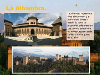 La Alhambra.
La Alhambra representa
todo el esplendor y el
poder de la dinastía
nazarí. Su toma se
produjo el 2 de enero de
1492 con la entrada de
los Reyes Católicos en la
ciudad tras una guerra
de 10 años.
 