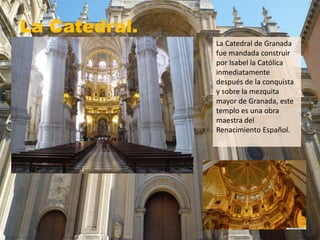 La Catedral.
La Catedral de Granada
fue mandada construir
por Isabel la Católica
inmediatamente
después de la conquista
y sobre la mezquita
mayor de Granada, este
templo es una obra
maestra del
Renacimiento Español.
 