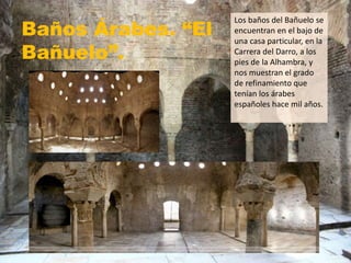 Baños Árabes. “El
Bañuelo”.
Los baños del Bañuelo se
encuentran en el bajo de
una casa particular, en la
Carrera del Darro, a los
pies de la Alhambra, y
nos muestran el grado
de refinamiento que
tenían los árabes
españoles hace mil años.
 