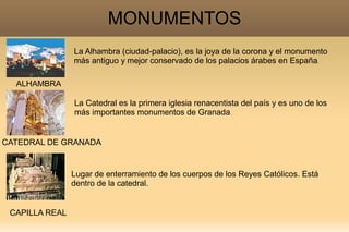 MONUMENTOS
                La Alhambra (ciudad-palacio), es la joya de la corona y el monumento
                más antiguo y mejor conservado de los palacios árabes en España.

  ALHAMBRA

                La Catedral es la primera iglesia renacentista del país y es uno de los
                más importantes monumentos de Granada.


CATEDRAL DE GRANADA


                Lugar de enterramiento de los cuerpos de los Reyes Católicos. Está
                dentro de la catedral.


 CAPILLA REAL
 