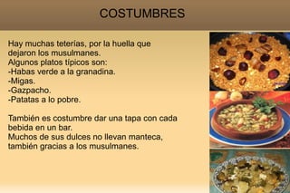COSTUMBRES

Hay muchas teterías, por la huella que
dejaron los musulmanes.
Algunos platos típicos son:
-Habas verde a la granadina.
-Migas.
-Gazpacho.
-Patatas a lo pobre.

También es costumbre dar una tapa con cada
bebida en un bar.
Muchos de sus dulces no llevan manteca,
también gracias a los musulmanes.
 
