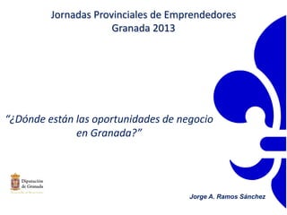 “¿Dónde están las oportunidades de negocio
en Granada?”
Jorge A. Ramos Sánchez
Jornadas Provinciales de Emprendedores
Granada 2013
 