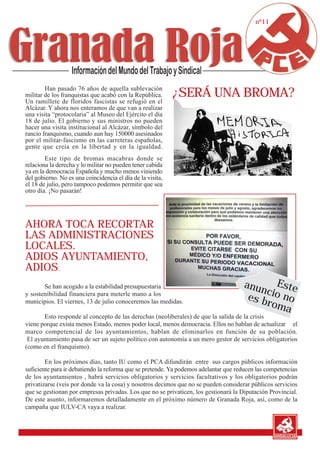 nº11




        Han pasado 76 años de aquella sublevación
militar de los franquistas que acabó con la República.      ¿SERÁ UNA BROMA?
Un ramillete de floridos fascistas se refugió en el
Alcázar. Y ahora nos enteramos de que van a realizar
una visita “protocolaria” al Museo del Ejército el día
18 de julio. El gobierno y sus ministros no pueden
hacer una visita institucional al Alcázar, símbolo del
rancio franquismo, cuando aun hay 150000 asesinados
por el militar-fascismo en las carreteras españolas,
gente que creía en la libertad y en la igualdad.
        Este tipo de bromas macabras donde se
relaciona la derecha y lo militar no pueden tener cabida
ya en la democracia Española y mucho menos viniendo
del gobierno. No es una coincidencia el día de la visita,
el 18 de julio, pero tampoco podemos permitir que sea
otro día. ¡No pasarán!




AHORA TOCA RECORTAR
LAS ADMINISTRACIONES
LOCALES.
ADIOS AYUNTAMIENTO,
ADIOS.
       Se han acogido a la estabilidad presupuestaria                                anun Este
                                                                                          c
y sostenibilidad financiera para meterle mano a los
                                                                                      es b io no
municipios. El viernes, 13 de julio conoceremos las medidas.                              rom
                                                                                              a
       Esto responde al concepto de las derechas (neoliberales) de que la salida de la crisis
viene porque exista menos Estado, menos poder local, menos democracia. Ellos no hablan de actualizar el
marco competencial de los ayuntamientos, hablan de eliminarlos en función de su población.
 El ayuntamiento pasa de ser un sujeto político con autonomía a un mero gestor de servicios obligatorios
(como en el franquismo).

        En los próximos días, tanto IU como el PCA difundirán entre sus cargos públicos información
suficiente para ir debatiendo la reforma que se pretende. Ya podemos adelantar que reducen las competencias
de los ayuntamientos , habrá servicios obligatorios y servicios facultativos y los obligatorios podrán
privatizarse (veis por donde va la cosa) y nosotros decimos que no se pueden considerar públicos servicios
que se gestionan por empresas privadas. Los que no se privaticen, los gestionará la Diputación Provincial.
De este asunto, informaremos detalladamente en el próximo número de Granada Roja, así, como de la
campaña que IULV-CA vaya a realizar.
 