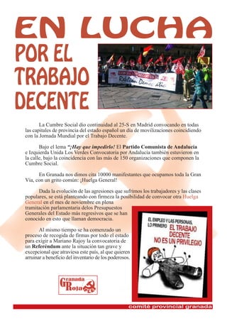 La Cumbre Social dio continuidad al 25-S en Madrid convocando en todas
las capitales de provincia del estado español un día de movilizaciones coincidiendo
con la Jornada Mundial por el Trabajo Decente.

       Bajo el lema “¡Hay que impedirlo! El Partido Comunista de Andalucía
e Izquierda Unida Los Verdes Convocatoria por Andalucía también estuvieron en
la calle, bajo la coincidencia con las más de 150 organizaciones que componen la
Cumbre Social.

      En Granada nos dimos cita 10000 manifestantes que ocupamos toda la Gran
Vía, con un grito común: ¡Huelga General!

      Dada la evolución de las agresiones que sufrimos los trabajadores y las clases
populares, se está planteando con firmeza la posibilidad de convocar otra Huelga
General en el mes de noviembre en plena
tramitación parlamentaria delos Presupuestos
Generales del Estado más regresivos que se han
conocido en esto que llaman democracia.

       Al mismo tiempo se ha comenzado un
proceso de recogida de firmas por todo el estado
para exigir a Mariano Rajoy la convocatoria de
un Referéndum ante la situación tan grave y
excepcional que atraviesa este país, al que quieren
arruinar a beneficio del inventario de los poderosos.
 