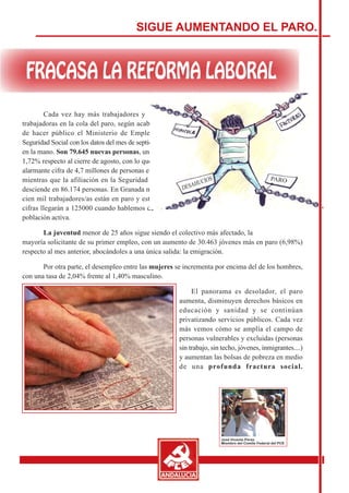 SIGUE AUMENTANDO EL PARO.




        Cada vez hay más trabajadores y
trabajadoras en la cola del paro, según acaba
de hacer público el Ministerio de Empleo y
Seguridad Social con los datos del mes de septiembre
en la mano. Son 79.645 nuevas personas, un aumento del
1,72% respecto al cierre de agosto, con lo que se alcanza la
alarmante cifra de 4,7 millones de personas en paro,
mientras que la afiliación en la Seguridad Social
desciende en 86.174 personas. En Granada más de
cien mil trabajadores/as están en paro y estas
cifras llegarán a 125000 cuando hablemos de
población activa.

       La juventud menor de 25 años sigue siendo el colectivo más afectado, la
mayoría solicitante de su primer empleo, con un aumento de 30.463 jóvenes más en paro (6,98%)
respecto al mes anterior, abocándoles a una única salida: la emigración.

       Por otra parte, el desempleo entre las mujeres se incrementa por encima del de los hombres,
con una tasa de 2,04% frente al 1,40% masculino.

                                                             El panorama es desolador, el paro
                                                        aumenta, disminuyen derechos básicos en
                                                        educación y sanidad y se continúan
                                                        privatizando servicios públicos. Cada vez
                                                        más vemos cómo se amplía el campo de
                                                        personas vulnerables y excluidas (personas
                                                        sin trabajo, sin techo, jóvenes, inmigrantes....)
                                                        y aumentan las bolsas de pobreza en medio
                                                        de una profunda fractura social.
 