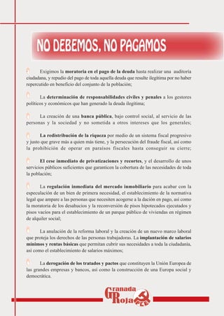 ·      Exigimos la moratoria en el pago de la deuda hasta realizar una auditoría
ciudadana, y repudio del pago de toda aquella deuda que resulte ilegítima por no haber
repercutido en beneficio del conjunto de la población;

·      La determinación de responsabilidades civiles y penales a los gestores
políticos y económicos que han generado la deuda ilegítima;

·     La creación de una banca pública, bajo control social, al servicio de las
personas y la sociedad y no sometida a otros intereses que los generales;

·      La redistribución de la riqueza por medio de un sistema fiscal progresivo
y justo que grave más a quien más tiene, y la persecución del fraude fiscal, así como
la prohibición de operar en paraísos fiscales hasta conseguir su cierre;

·      El cese inmediato de privatizaciones y recortes, y el desarrollo de unos
servicios públicos suficientes que garanticen la cobertura de las necesidades de toda
la población;

·      La regulación inmediata del mercado inmobiliario para acabar con la
especulación de un bien de primera necesidad, el establecimiento de la normativa
legal que ampare a las personas que necesiten acogerse a la dación en pago, así como
la moratoria de los desahucios y la reconversión de pisos hipotecados ejecutados y
pisos vacíos para el establecimiento de un parque público de viviendas en régimen
de alquiler social;

·      La anulación de la reforma laboral y la creación de un nuevo marco laboral
que proteja los derechos de las personas trabajadoras. La implantación de salarios
mínimos y rentas básicas que permitan cubrir sus necesidades a toda la ciudadanía,
así como el establecimiento de salarios máximos;

·      La derogación de los tratados y pactos que constituyen la Unión Europea de
las grandes empresas y bancos, así como la construcción de una Europa social y
democrática.
 