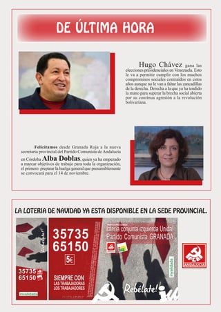Hugo Chávez                 gana las
                                                              elecciones presidenciales en Venezuela. Esto
                                                              le va a permitir cumplir con los muchos
                                                              compromisos sociales contraídos en estos
                                                              años aunque no le van a faltar las zancadillas
                                                              de la derecha. Derecha a la que ya ha tendido
                                                              la mano para superar la brecha social abierta
                                                              por su continua agresión a la revolución
                                                              bolivariana.




        Felicitamos desde Granada Roja a la nueva
secretaria provincial del Partido Comunista de Andalucía
en Córdoba  Alba Doblas             , quien ya ha empezado
a marcar objetivos de trabajo para toda la organización,
el primero: preparar la huelga general que presumiblemente
se convocará para el 14 de noviembre.




                                                 PARTICIPACIONES




                  35735
                  65150
                          5€
35735
65150
 
