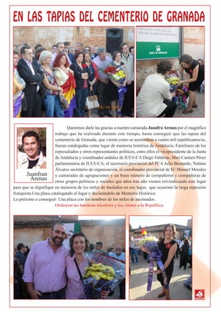 Queremos darle las gracias a nuestro camarada Juanfra Arenas por el magnífico
                       trabajo que ha realizado durante este tiempo, hasta conseguir que las tapias del
                       cementerio de Granada, que vieron como se asesinaban a cuatro mil republicanos/as,
                       fueran catalogadas como lugar de memoria histórica de Andalucía. Familiares de los
                       represaliados y otros representantes políticos, entre ellos el vicepresidente de la Junta
                       de Andalucía y coordinador andaluz de IULV-CA Diego Valderas, Mari Carmen Pérez
                       parlamentaria de IULV-CA, el secretario provincial del PCA Julio Bernardo, Nahúm
                       Álvarez secretario de organización, el coordinador provincial de IU Manuel Morales
       Juanfran y camaradas de agrupaciones y un buen número de compañeros y compañeras de
          Arenas otros grupos políticos y sociales que años tras año vienen reivindicando este lugar
para que se dignifique en memoria de los miles de fusilados en ese lugar, que ocasionó la larga represión
franquista.Una placa catalogando el lugar y declarándolo de Memoria Histórica.
Lo próximo a conseguir: Una placa con los nombres de los miles de asesinados.
                       Ondearon las banderas tricolores y los vítores a la República.
 
