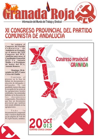 nº55
Se celebra el
Congreso del Partido
C o m u n i s t a d e
Andalucía en Granada,
en el marco del XIX
Congreso del PCE.
Asistirán entre otros, el
Coordinador General de
IULV CA Antonio
Maillo, y el Presidente
de honor del PCA,
Antonio Romero.
Domingo, 20 de
octubre de 2013, Centro
Cívico del Zaidin
C o n t i n ú a e l
proceso en la fase de
debate de documentos y
elección de delegados y
delegadas. Ya van
quedando menos dias para
la recogida de las actas de
las agrupaciones locales
celebradas y las enmiendas
habidas en la discusión de
l o s d o c u m e n t o s
congresuales. Recordaros
que hay un documento
provincial que tambien
está siendo debatido en las
agrupaciones.
T o d a l a
documentación congresual
está a vuestyra disposición
en las páginas de web del
PCA provincial y andaluz.
 