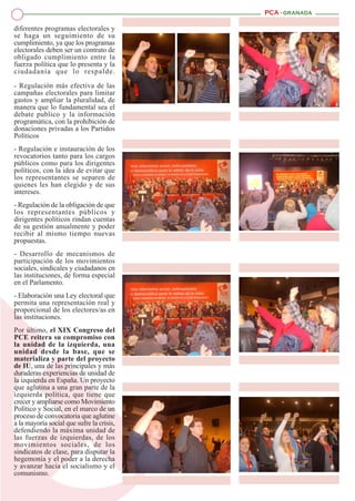 diferentes programas electorales y
se haga un seguimiento de su
cumplimiento, ya que los programas
electorales deben ser un contrato de
obligado cumplimiento entre la
fuerza política que lo presenta y la
ciudadanía que lo respalde.
- Regulación más efectiva de las
campañas electorales para limitar
gastos y ampliar la pluralidad, de
manera que lo fundamental sea el
debate publico y la información
programática, con la prohibición de
donaciones privadas a los Partidos
Políticos
- Regulación e instauración de los
revocatorios tanto para los cargos
públicos como para los dirigentes
políticos, con la idea de evitar que
los representantes se separen de
quienes les han elegido y de sus
intereses.
- Regulación de la obligación de que
los representantes públicos y
dirigentes políticos rindan cuentas
de su gestión anualmente y poder
recibir al mismo tiempo nuevas
propuestas.
- Desarrollo de mecanismos de
participación de los movimientos
sociales, sindicales y ciudadanos en
las instituciones, de forma especial
en el Parlamento.
- Elaboración una Ley electoral que
permita una representación real y
proporcional de los electores/as en
las instituciones.
Por último, el XIX Congreso del
PCE reitera su compromiso con
la unidad de la izquierda, una
unidad desde la base, que se
materializa y parte del proyecto
de IU, una de las principales y más
duraderas experiencias de unidad de
la izquierda en España. Un proyecto
que aglutina a una gran parte de la
izquierda política, que tiene que
crecer y ampliarse como Movimiento
Político y Social, en el marco de un
proceso de convocatoria que aglutine
a la mayoría social que sufre la crisis,
defendiendo la máxima unidad de
las fuerzas de izquierdas, de los
movimientos sociales, de los
sindicatos de clase, para disputar la
hegemonía y el poder a la derecha
y avanzar hacia el socialismo y el
comunismo.

 