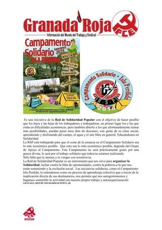 Es una iniciativa de la Red de Solidaridad Popular con el objetivo de hacer posible
que los hijos y las hijas de los trabajadores y trabajadoras, en primer lugar los y las que
están en dificultades económicas, pero también abierto a los que afortunadamente tienen
más posibilidades, puedan pasar unos días de descanso, con gente de su clase social,
aprendiendo y disfrutando del campo, el agua y el aire libre en general. Educándonos en
Solidaridad.
La RSP está trabajando para que el coste de la estancia en el Campamento Solidario sea
lo más económico posible. Que esto sea lo más económico posible, depende del Grupo
de Apoyo al Campamento. Este Campamento no será prácticamente gratis por una
gracia divina, lo será por el trabajo solidario que todos/as estamos realizando.
Solo falta que te animes y te vengas con nosotros/as.
La Red de Solidaridad Popular es un instrumento que nos sirve para organizar la
Solidaridad, luchar contra la falta de oportunidades, contra la pobreza a la que nos
están sometiendo y la exclusión social. Las iniciativas solidarias, como el Campamento
Isla Perdida, lo entendemos como un proceso de aprendizaje colectivo que a través de la
implicación directa de sus destinatarios, nos permite que nos autogestionemos y
hagamos sostenible la actividad con nuestro propio trabajo y autoorganizazación
GRANADA. RED DE SOLIDARIDAD POPULAR
 