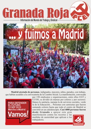 nº16




      Madrid atestado de personas, indignados, mayores, niños, parados, con trabajo,
que habían acudido a la convocatoria de la Cumbre Social. La manifestación, convocada
                            por 150 sindicatos y organizaciones, entre ellos UGT y
                            CCOO, se dividió en mareas por colores y por sectores:
                            blanca la sanitaria, naranja la de servicios sociales, verde
                            la de la Educación… Personas con camisetas que fueron
                            sumando colores hasta que todo el centro de Madrid se
                            convirtió en un caleidoscopio. Casi 4000 personas fueron

  Vamos
                            desde Granada a apoyar esta gran
                            manifestación contra los recortes y las
                            medidas de austeridad que aplican a los
                            trabajadores.
 