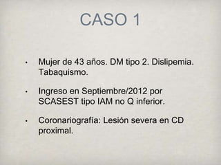 CASO 1
• Mujer de 43 años. DM tipo 2. Dislipemia.
Tabaquismo.
• Ingreso en Septiembre/2012 por
SCASEST tipo IAM no Q inferior.
• Coronariografía: Lesión severa en CD
proximal.
 