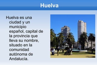 Huelva

Huelva es una
 ciudad y un
 municipio
 español, capital de
 la provincia que
 lleva su nombre,
 situado en la
 comunidad
 autónoma de
 Andalucía.
 