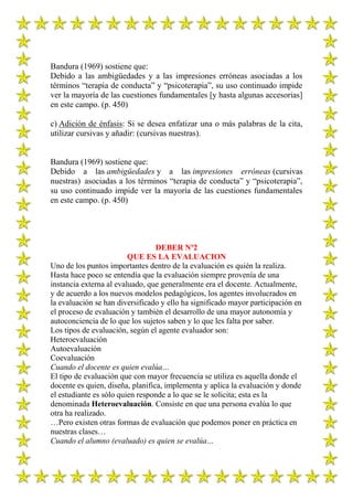 Bandura (1969) sostiene que:
Debido a las ambigüedades y a las impresiones erróneas asociadas a los
términos “terapia de conducta” y “psicoterapia”, su uso continuado impide
ver la mayoría de las cuestiones fundamentales [y hasta algunas accesorias]
en este campo. (p. 450)

c) Adición de énfasis: Si se desea enfatizar una o más palabras de la cita,
utilizar cursivas y añadir: (cursivas nuestras).


Bandura (1969) sostiene que:
Debido a las ambigüedades y a las impresiones erróneas (cursivas
nuestras) asociadas a los términos “terapia de conducta” y “psicoterapia”,
su uso continuado impide ver la mayoría de las cuestiones fundamentales
en este campo. (p. 450)




                                  DEBER Nº2
                         QUE ES LA EVALUACION
Uno de los puntos importantes dentro de la evaluación es quién la realiza.
Hasta hace poco se entendía que la evaluación siempre provenía de una
instancia externa al evaluado, que generalmente era el docente. Actualmente,
y de acuerdo a los nuevos modelos pedagógicos, los agentes involucrados en
la evaluación se han diversificado y ello ha significado mayor participación en
el proceso de evaluación y también el desarrollo de una mayor autonomía y
autoconciencia de lo que los sujetos saben y lo que les falta por saber.
Los tipos de evaluación, según el agente evaluador son:
Heteroevaluación
Autoevaluación
Coevaluación
Cuando el docente es quien evalúa…
El tipo de evaluación que con mayor frecuencia se utiliza es aquella donde el
docente es quien, diseña, planifica, implementa y aplica la evaluación y donde
el estudiante es sólo quien responde a lo que se le solicita; esta es la
denominada Heteroevaluación. Consiste en que una persona evalúa lo que
otra ha realizado.
…Pero existen otras formas de evaluación que podemos poner en práctica en
nuestras clases…
Cuando el alumno (evaluado) es quien se evalúa…
 