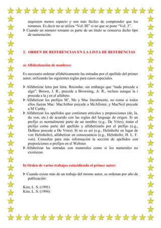 requieren menos espacio y son más fáciles de comprender que los
   romanos. Es decir no se utiliza “Vol. III” si no que se pone “Vol. 3”.
Þ Cuando un número romano es parte de un título se conserva dicho tipo
   de numeración.



2. ORDEN DE REFERENCIAS EN LA LISTA DE REFERENCIAS


a) Alfabetización de nombres:

Es necesario ordenar alfabéticamente las entradas por el apellido del primer
autor, utilizando las siguientes reglas para casos especiales.

Þ Alfabetizar letra por letra. Recordar, sin embargo que “nada precede a
  algo”: Brown, J. R., precede a Browning, A. R., incluso aunque la i
  preceda a la j en el alfabeto.
Þ Alfabetizar los prefijos M‟, Mc y Mac literalmente, no como si todos
  ellos fueran Mac: MacArthur precede a McAllister, y MacNeil precede
  a M´Carthy.
Þ Alfabetizar los apellidos que contienen artículos y preposiciones (de, la,
  du von, etc.) de acuerdo con las reglas del lenguaje de origen. Si un
  prefijo es normalmente parte de un nombre (e.g., De Vries), tratar el
  prefijo como parte del apellido y alfabetizarlo por el prefijo (e.g.,
  DeBase precede a De Vries). Si no es así (e.g., Helmholtz en lugar de
  von Helmholtz), alfabetizar en consecuencia (e.g., Helmholtz, H. L. F.
  von). Consultar para más información la sección de apellidos con
  preposiciones o prefijos en el Webster.
Þ Alfabetizar las entradas con numerales como si los numerales no
  existieran.


b) Orden de varios trabajos coincidiendo el primer autor:

Þ Cuando existe más de un trabajo del mismo autor, se ordenan por año de
   publicación:

Kim, L. S. (1991)
Kim, L. S. (1994)
 