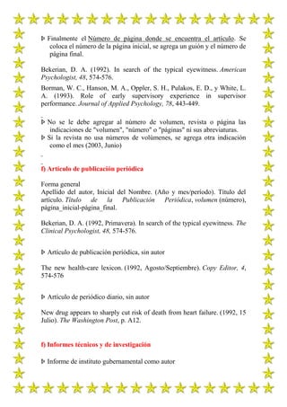 Þ Finalmente el Número de página donde se encuentra el artículo. Se
   coloca el número de la página inicial, se agrega un guión y el número de
   página final.

Bekerian, D. A. (1992). In search of the typical eyewitness. American
Psychologist, 48, 574-576.
Borman, W. C., Hanson, M. A., Oppler, S. H., Pulakos, E. D., y White, L.
A. (1993). Role of early supervisory experience in supervisor
performance. Journal of Applied Psychology, 78, 443-449.

Þ No se le debe agregar al número de volumen, revista o página las
   indicaciones de "volumen", "número" o "páginas" ni sus abreviaturas.
Þ Si la revista no usa números de volúmenes, se agrega otra indicación
   como el mes (2003, Junio)


f) Artículo de publicación periódica

Forma general
Apellido del autor, Inicial del Nombre. (Año y mes/período). Título del
artículo. Título de la Publicación Periódica, volumen (número),
página_inicial-página_final.

Bekerian, D. A. (1992, Primavera). In search of the typical eyewitness. The
Clinical Psychologist, 48, 574-576.


Þ Artículo de publicación periódica, sin autor

The new health-care lexicon. (1992, Agosto/Septiembre). Copy Editor, 4,
574-576


Þ Artículo de periódico diario, sin autor

New drug appears to sharply cut risk of death from heart failure. (1992, 15
Julio). The Washington Post, p. A12.


f) Informes técnicos y de investigación

Þ Informe de instituto gubernamental como autor
 